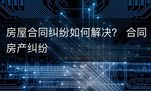 房屋合同纠纷如何解决？ 合同房产纠纷