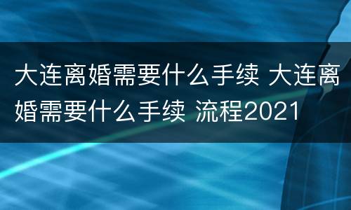大连离婚需要什么手续 大连离婚需要什么手续 流程2021