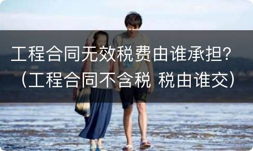 工程合同无效税费由谁承担？（工程合同不含税 税由谁交）
