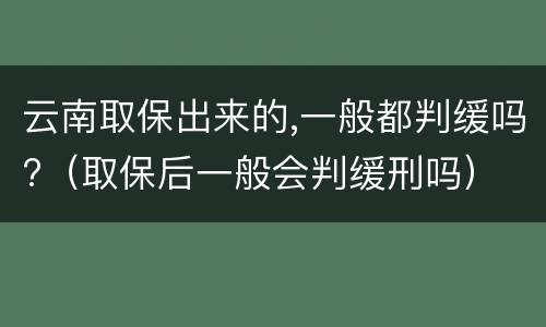 云南取保出来的,一般都判缓吗?（取保后一般会判缓刑吗）