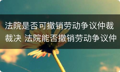 法院是否可撤销劳动争议仲裁裁决 法院能否撤销劳动争议仲裁委员会裁决