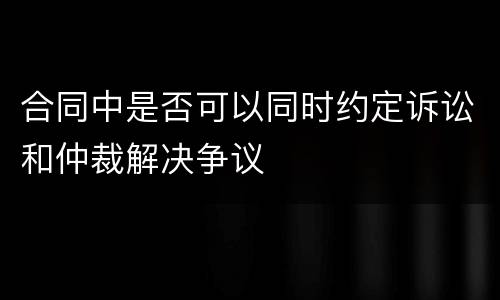 合同中是否可以同时约定诉讼和仲裁解决争议