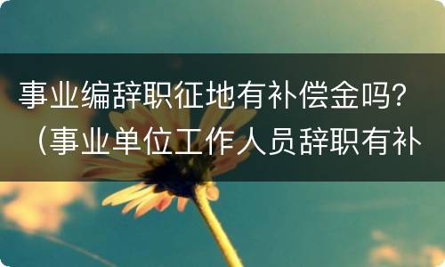 事业编辞职征地有补偿金吗？（事业单位工作人员辞职有补偿吗?）