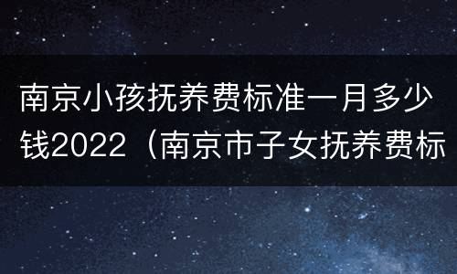 南京小孩抚养费标准一月多少钱2022（南京市子女抚养费标准）