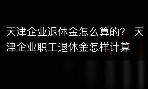 天津企业退休金怎么算的？ 天津企业职工退休金怎样计算