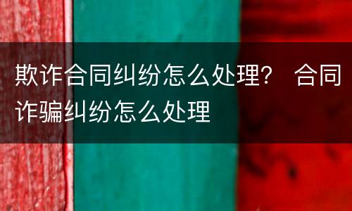 欺诈合同纠纷怎么处理？ 合同诈骗纠纷怎么处理