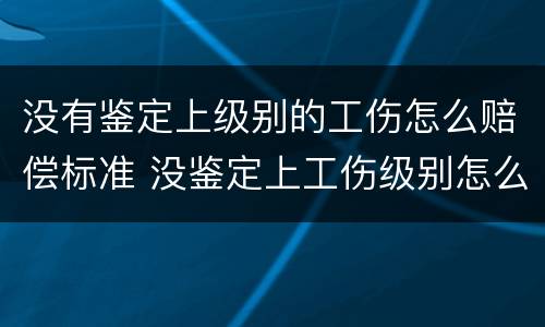 没有鉴定上级别的工伤怎么赔偿标准 没鉴定上工伤级别怎么办