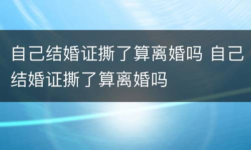自己结婚证撕了算离婚吗 自己结婚证撕了算离婚吗
