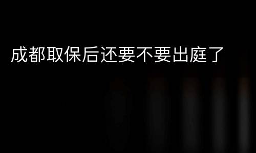 成都取保后还要不要出庭了