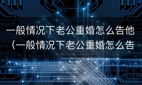 一般情况下老公重婚怎么告他(一般情况下老公重婚怎么告他呢)