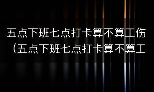 五点下班七点打卡算不算工伤（五点下班七点打卡算不算工伤了）