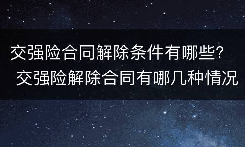 交强险合同解除条件有哪些？ 交强险解除合同有哪几种情况