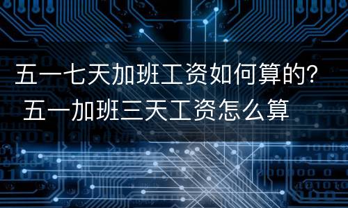 五一七天加班工资如何算的？ 五一加班三天工资怎么算