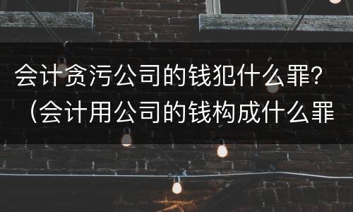 会计贪污公司的钱犯什么罪？（会计用公司的钱构成什么罪）