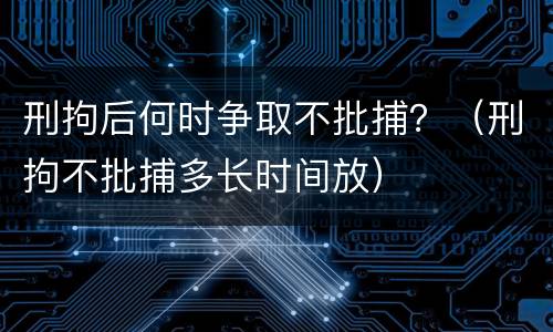 刑拘后何时争取不批捕？（刑拘不批捕多长时间放）