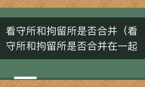 看守所和拘留所是否合并（看守所和拘留所是否合并在一起）