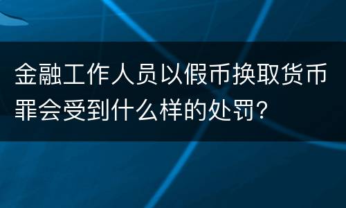 金融工作人员以假币换取货币罪会受到什么样的处罚？