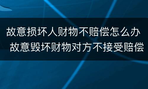 故意损坏人财物不赔偿怎么办 故意毁坏财物对方不接受赔偿