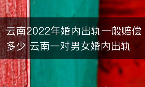 云南2022年婚内出轨一般赔偿多少 云南一对男女婚内出轨