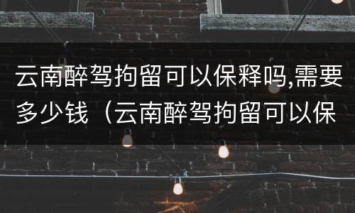 云南醉驾拘留可以保释吗,需要多少钱（云南醉驾拘留可以保释吗,需要多少钱呢）