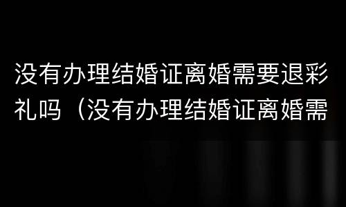没有办理结婚证离婚需要退彩礼吗（没有办理结婚证离婚需要退彩礼吗女方）