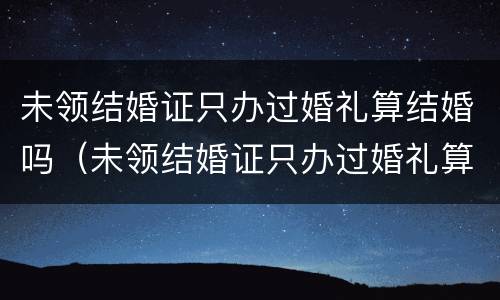 未领结婚证只办过婚礼算结婚吗（未领结婚证只办过婚礼算结婚吗）