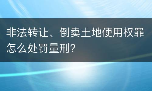 非法转让、倒卖土地使用权罪怎么处罚量刑?