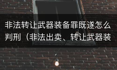 非法转让武器装备罪既遂怎么判刑（非法出卖、转让武器装备罪）