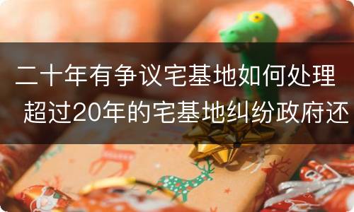 二十年有争议宅基地如何处理 超过20年的宅基地纠纷政府还可以处理吗