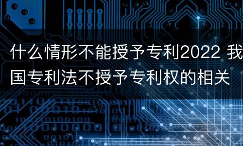 什么情形不能授予专利2022 我国专利法不授予专利权的相关规定