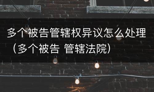多个被告管辖权异议怎么处理（多个被告 管辖法院）