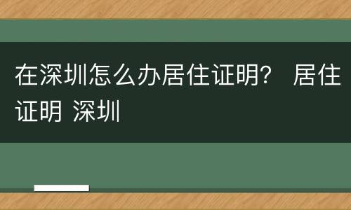 在深圳怎么办居住证明？ 居住证明 深圳