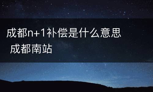 成都n+1补偿是什么意思 成都南站