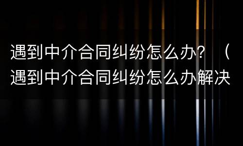 遇到中介合同纠纷怎么办？（遇到中介合同纠纷怎么办解决）