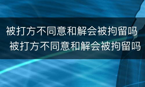 被打方不同意和解会被拘留吗 被打方不同意和解会被拘留吗派出所有关系怎么办