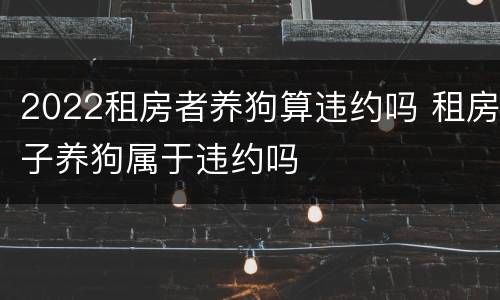 2022租房者养狗算违约吗 租房子养狗属于违约吗