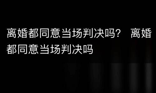 离婚都同意当场判决吗？ 离婚都同意当场判决吗