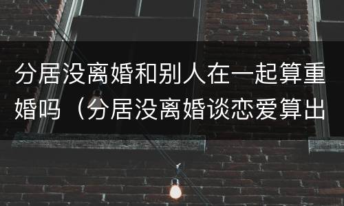 分居没离婚和别人在一起算重婚吗（分居没离婚谈恋爱算出轨吗）