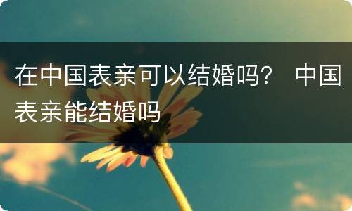 在中国表亲可以结婚吗？ 中国表亲能结婚吗