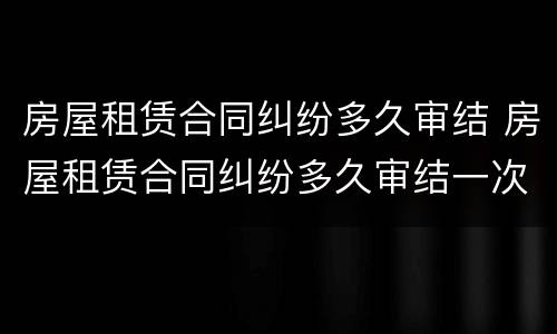 房屋租赁合同纠纷多久审结 房屋租赁合同纠纷多久审结一次