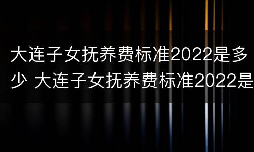 大连子女抚养费标准2022是多少 大连子女抚养费标准2022是多少呢