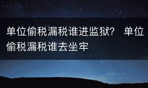 单位偷税漏税谁进监狱？ 单位偷税漏税谁去坐牢