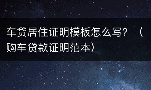 车贷居住证明模板怎么写？（购车贷款证明范本）