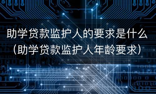 助学贷款监护人的要求是什么（助学贷款监护人年龄要求）