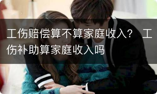 工伤赔偿算不算家庭收入？ 工伤补助算家庭收入吗
