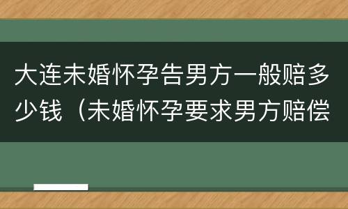 大连未婚怀孕告男方一般赔多少钱（未婚怀孕要求男方赔偿多少合适）