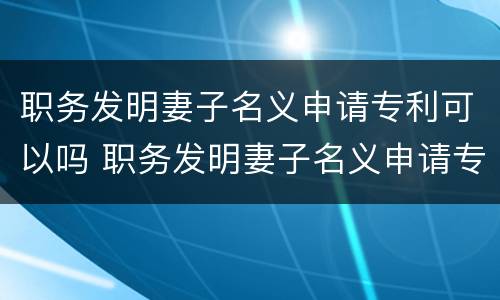 职务发明妻子名义申请专利可以吗 职务发明妻子名义申请专利可以吗知乎