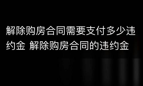解除购房合同需要支付多少违约金 解除购房合同的违约金