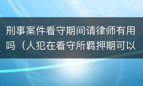 刑事案件看守期间请律师有用吗（人犯在看守所羁押期可以请律师吗）