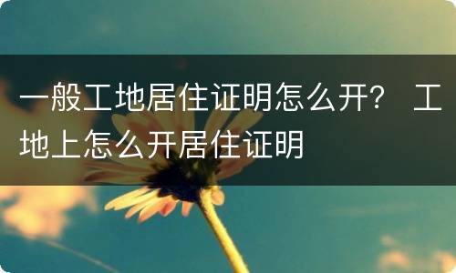 一般工地居住证明怎么开？ 工地上怎么开居住证明